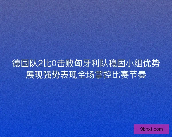德国队2比0击败匈牙利队稳固小组优势展现强势表现全场掌控比赛节奏