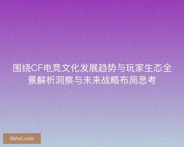 围绕CF电竞文化发展趋势与玩家生态全景解析洞察与未来战略布局思考