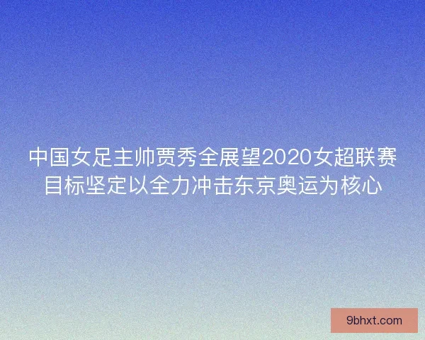 中国女足主帅贾秀全展望2020女超联赛目标坚定以全力冲击东京奥运为核心