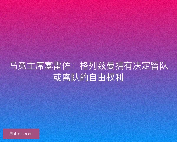 马竞主席塞雷佐：格列兹曼拥有决定留队或离队的自由权利