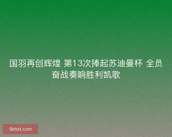 国羽再创辉煌 第13次捧起苏迪曼杯 全员奋战奏响胜利凯歌