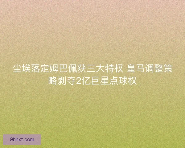 尘埃落定姆巴佩获三大特权 皇马调整策略剥夺2亿巨星点球权
