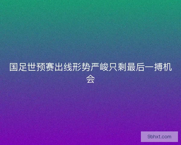 国足世预赛出线形势严峻只剩最后一搏机会