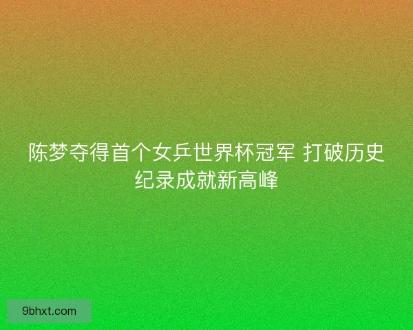 陈梦夺得首个女乒世界杯冠军 打破历史纪录成就新高峰