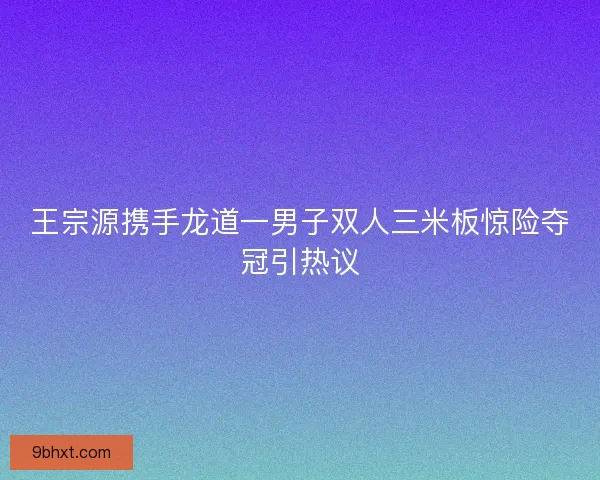 王宗源携手龙道一男子双人三米板惊险夺冠引热议